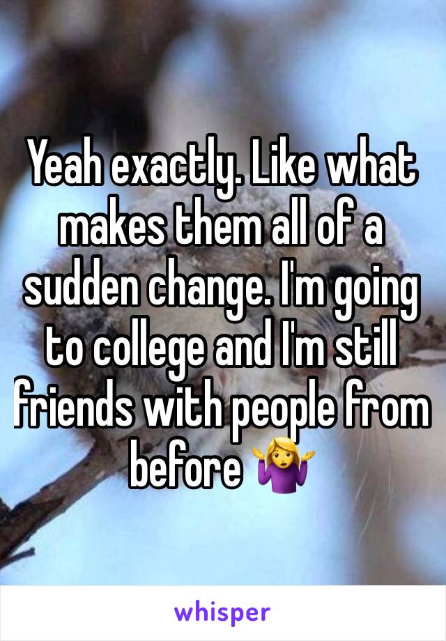 Yeah exactly. Like what makes them all of a sudden change. I'm going to college and I'm still friends with people from before 🤷‍♀️