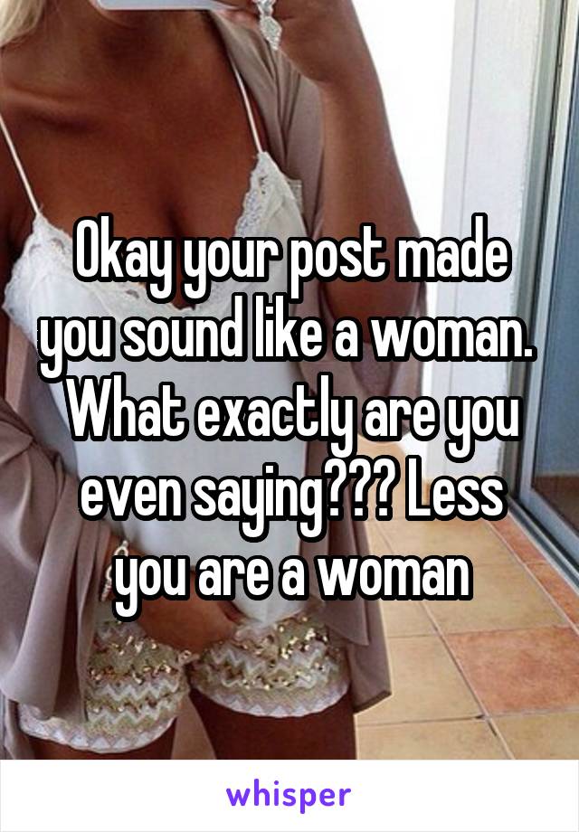 Okay your post made you sound like a woman. 
What exactly are you even saying??? Less you are a woman