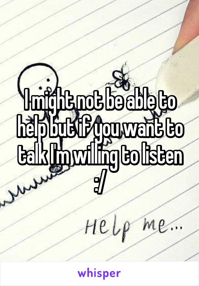 I might not be able to help but if you want to talk I'm willing to listen :/
