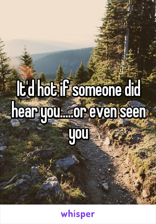 It'd hot if someone did hear you.....or even seen you