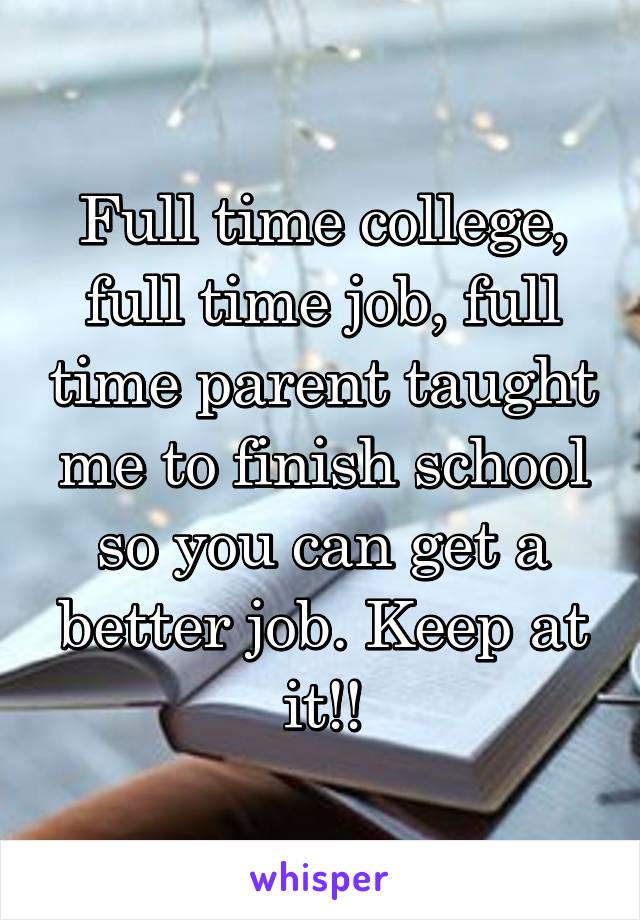 Full time college, full time job, full time parent taught me to finish school so you can get a better job. Keep at it!!