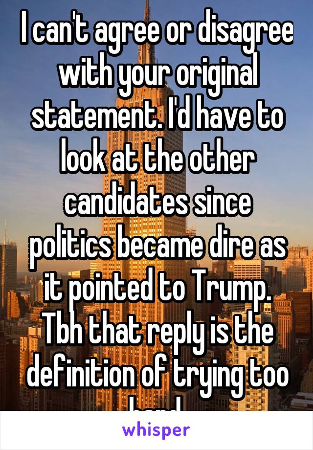 I can't agree or disagree with your original statement. I'd have to look at the other candidates since politics became dire as it pointed to Trump. Tbh that reply is the definition of trying too hard.