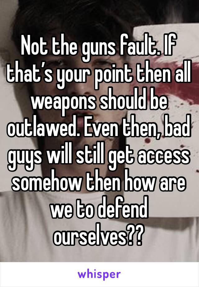 Not the guns fault. If that’s your point then all weapons should be outlawed. Even then, bad guys will still get access somehow then how are we to defend ourselves??