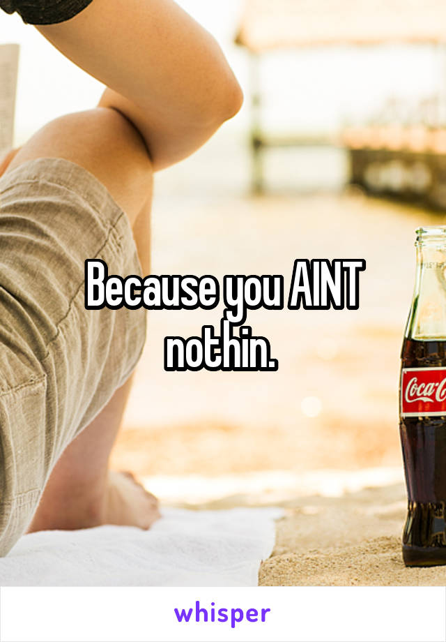 Because you AINT nothin. 