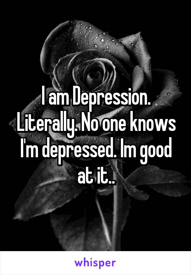 I am Depression. Literally. No one knows I'm depressed. Im good at it..