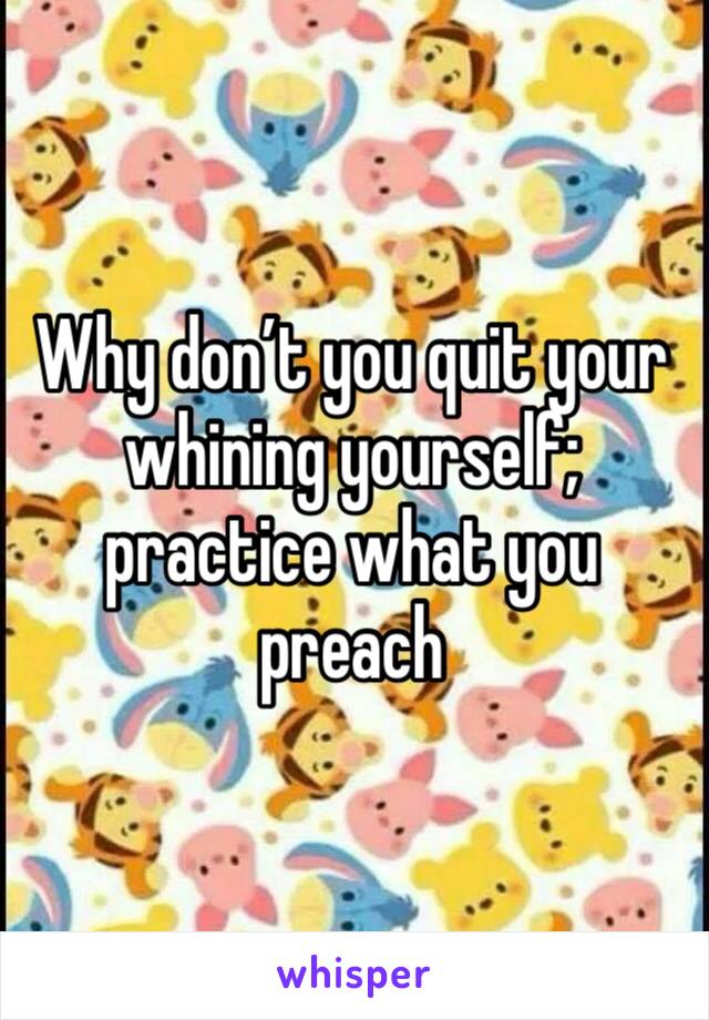 Why don’t you quit your whining yourself; practice what you preach 