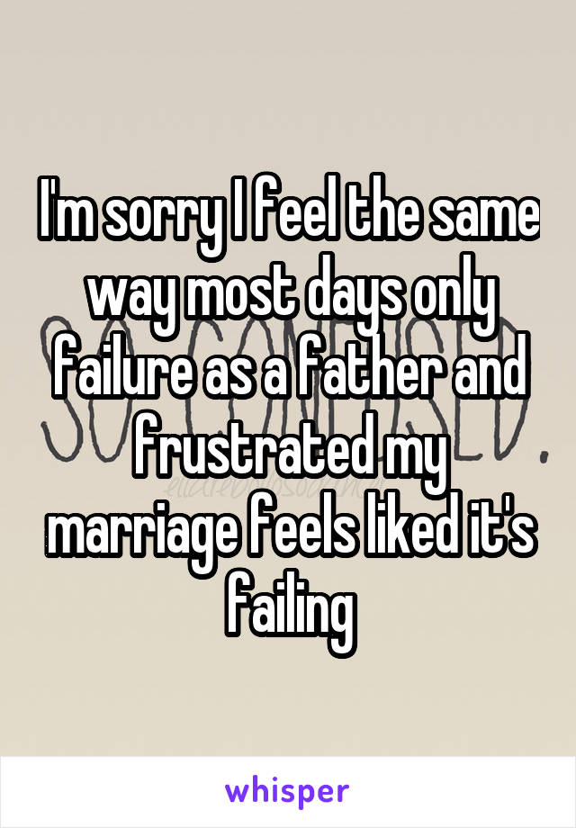 I'm sorry I feel the same way most days only failure as a father and frustrated my marriage feels liked it's failing