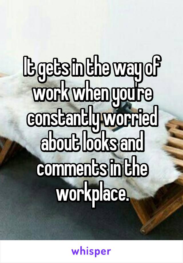 It gets in the way of work when you're constantly worried about looks and comments in the workplace.