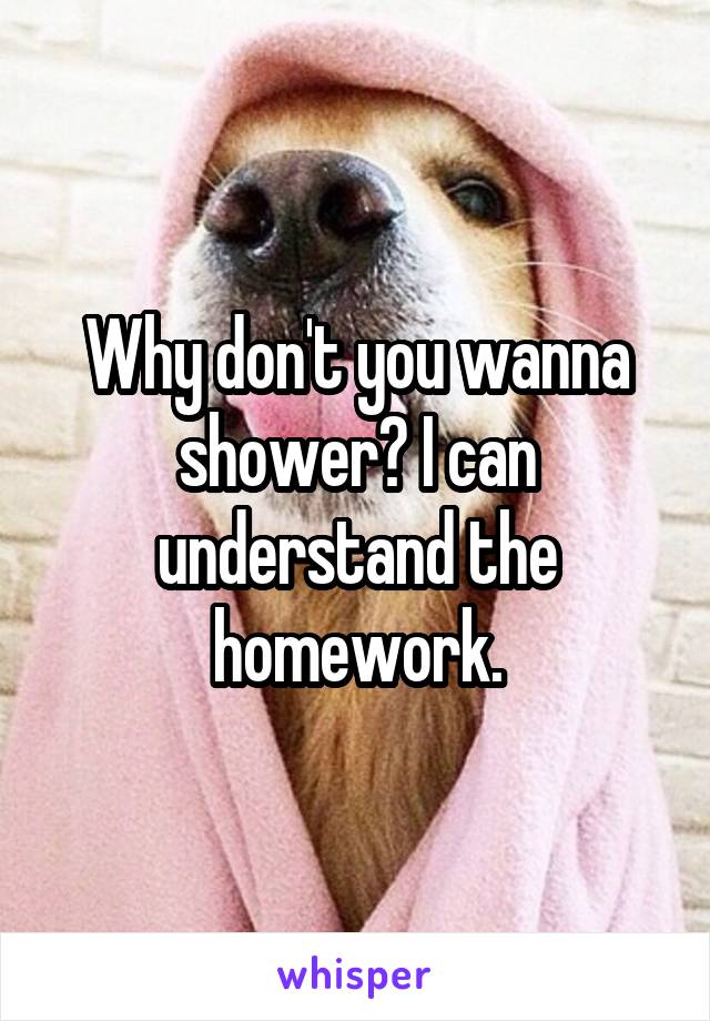 Why don't you wanna shower? I can understand the homework.