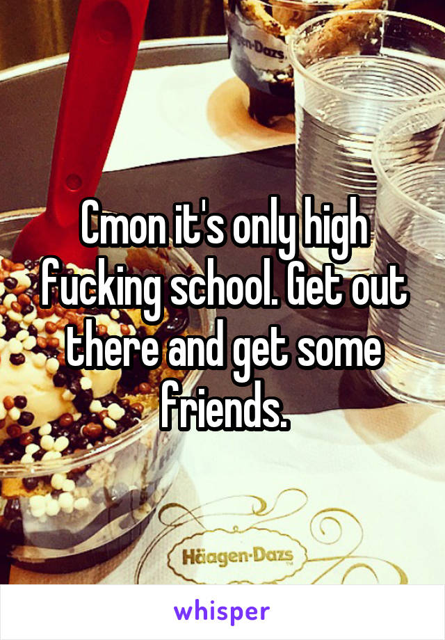 Cmon it's only high fucking school. Get out there and get some friends.
