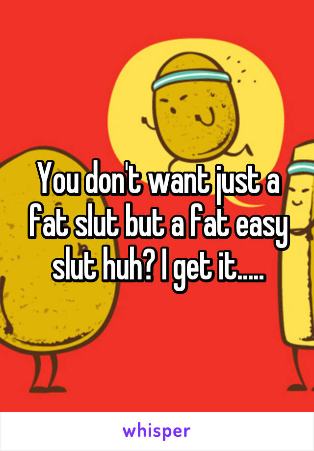 You don't want just a fat slut but a fat easy slut huh? I get it.....