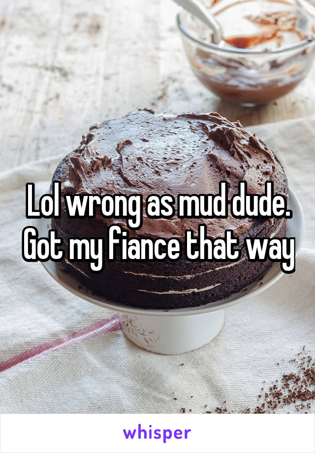 Lol wrong as mud dude. Got my fiance that way