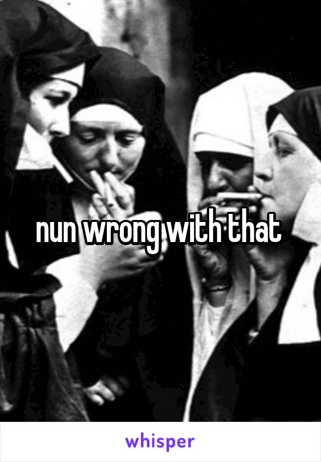 nun wrong with that 