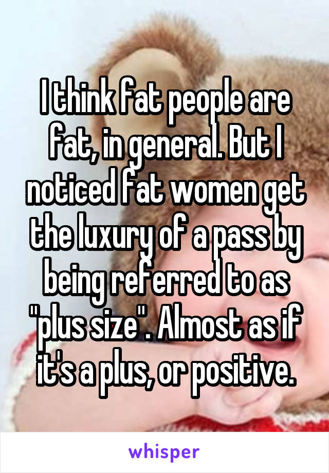 I think fat people are fat, in general. But I noticed fat women get the luxury of a pass by being referred to as "plus size". Almost as if it's a plus, or positive.
