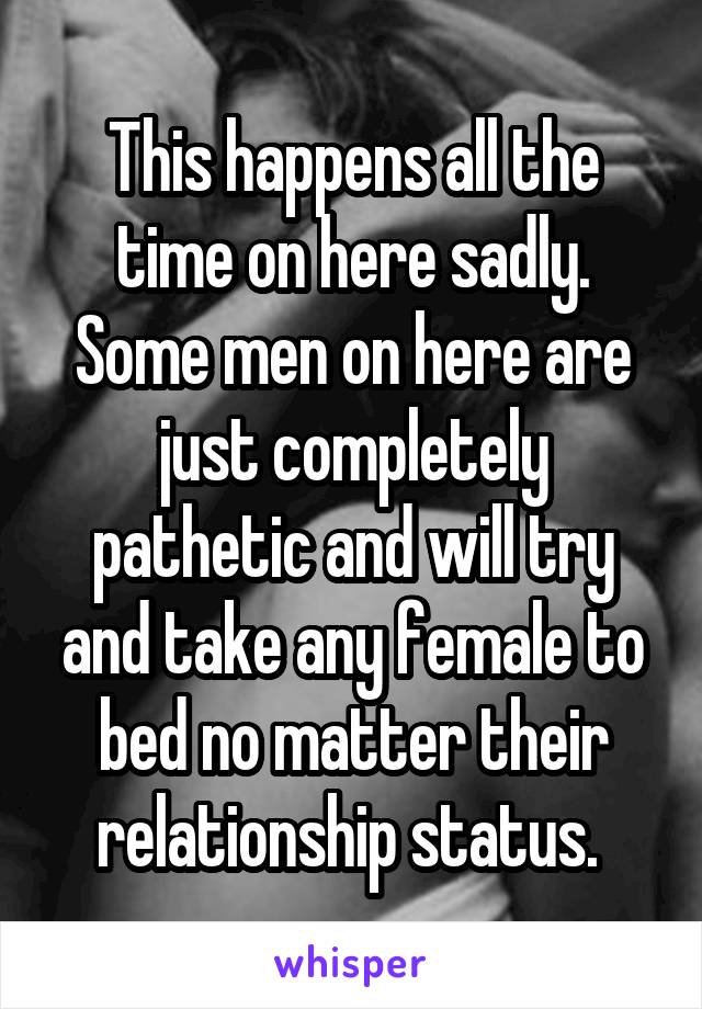 This happens all the time on here sadly. Some men on here are just completely pathetic and will try and take any female to bed no matter their relationship status. 