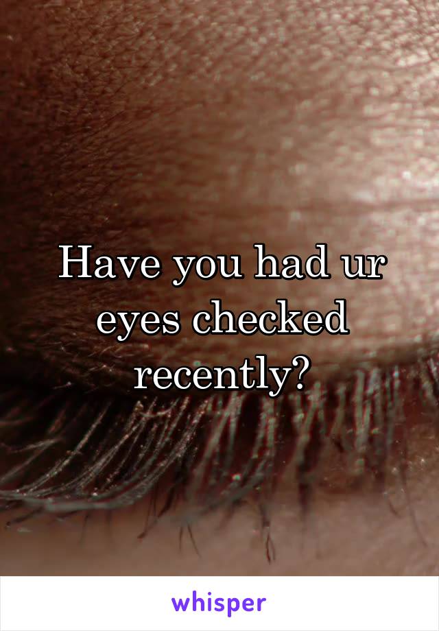 Have you had ur eyes checked recently?