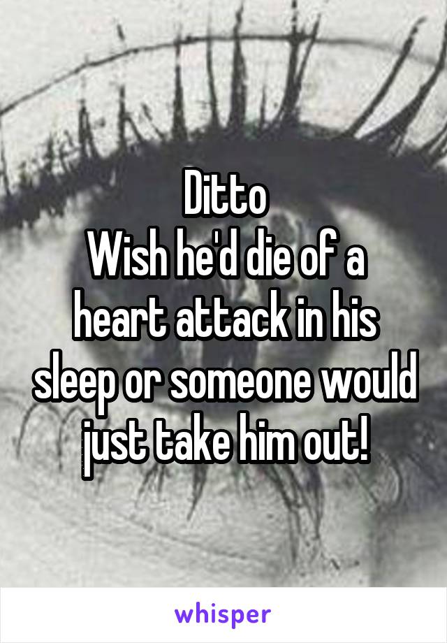Ditto
Wish he'd die of a heart attack in his sleep or someone would just take him out!