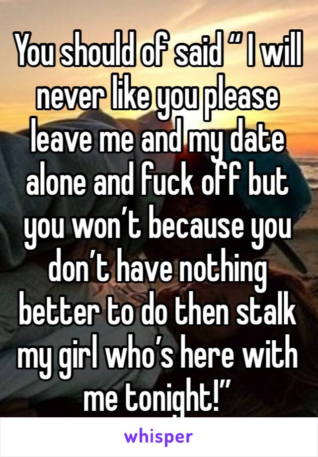 You should of said “ I will never like you please leave me and my date alone and fuck off but you won’t because you don’t have nothing better to do then stalk my girl who’s here with me tonight!”