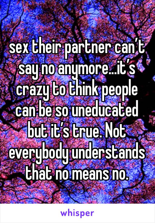 sex their partner can’t say no anymore...it’s crazy to think people can be so uneducated but it’s true. Not everybody understands that no means no.