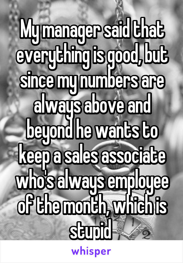 My manager said that everything is good, but since my numbers are always above and beyond he wants to keep a sales associate who's always employee of the month, which is stupid 