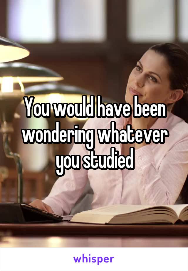 You would have been wondering whatever you studied
