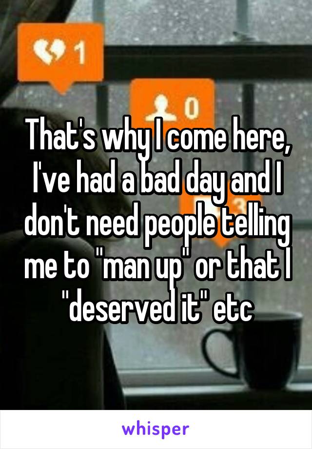 That's why I come here, I've had a bad day and I don't need people telling me to "man up" or that I "deserved it" etc