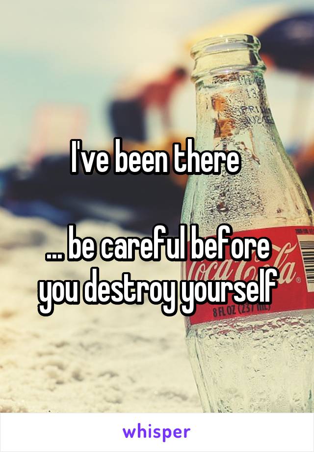 I've been there 

... be careful before you destroy yourself
