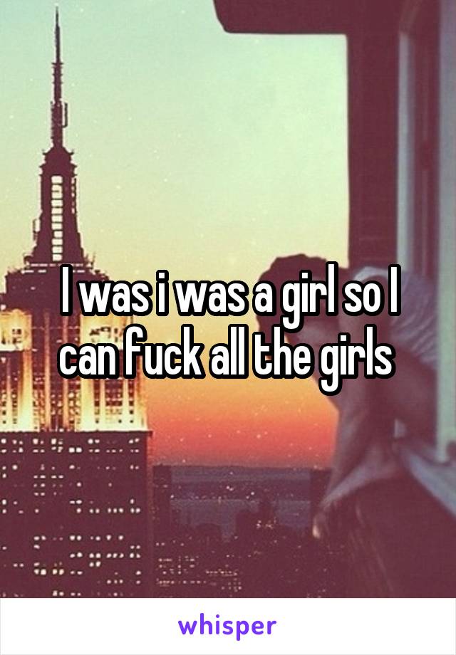 I was i was a girl so I can fuck all the girls 