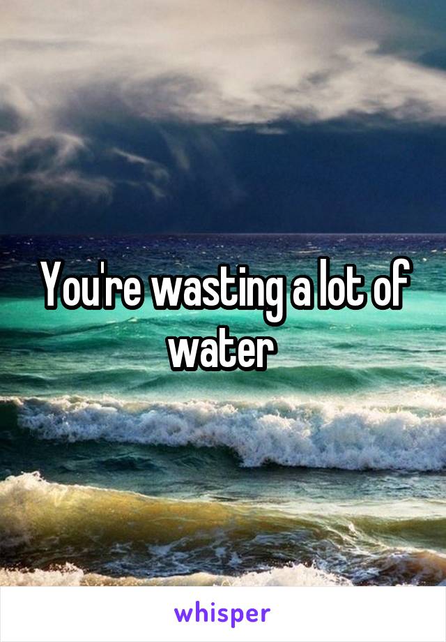 You're wasting a lot of water 