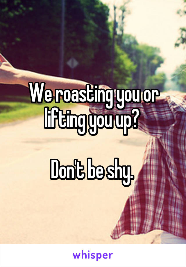 We roasting you or lifting you up? 

Don't be shy. 