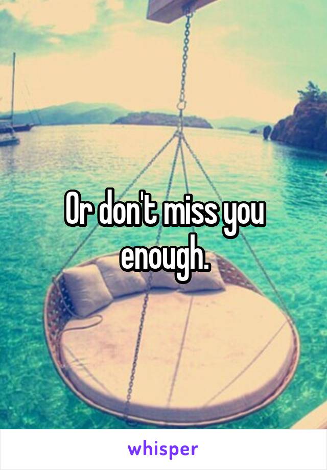 Or don't miss you enough.