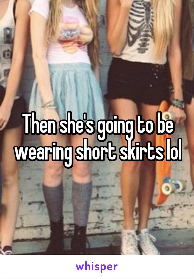 Then she's going to be wearing short skirts lol