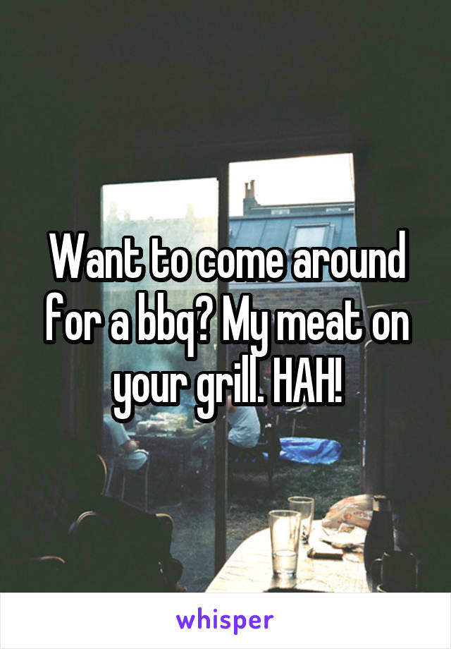 Want to come around for a bbq? My meat on your grill. HAH!