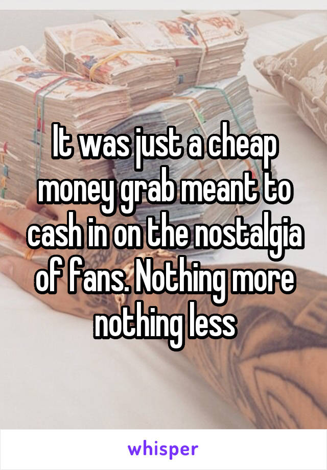 It was just a cheap money grab meant to cash in on the nostalgia of fans. Nothing more nothing less