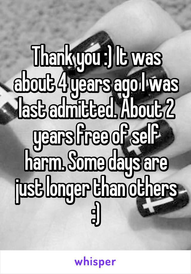 Thank you :) It was about 4 years ago I was last admitted. About 2 years free of self harm. Some days are just longer than others :)