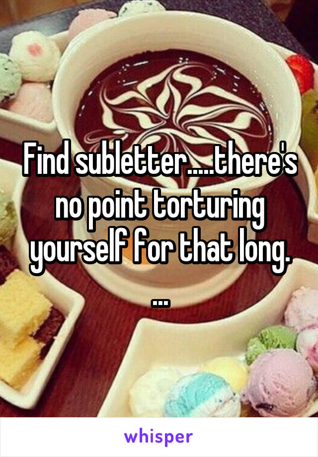 Find subletter.....there's no point torturing yourself for that long. ...