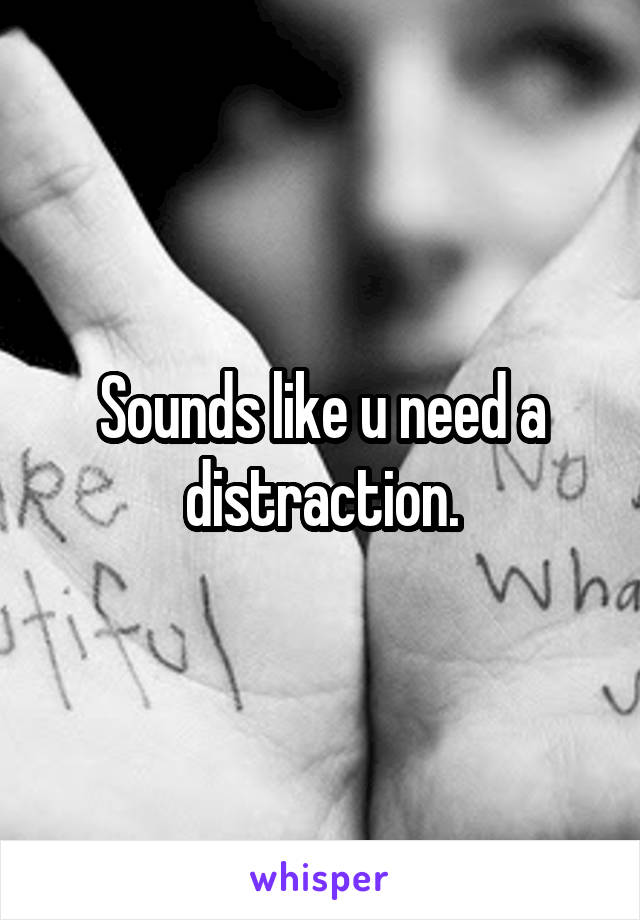 Sounds like u need a distraction.