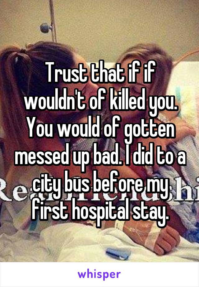 Trust that if if wouldn't of killed you. You would of gotten messed up bad. I did to a city bus before my first hospital stay.