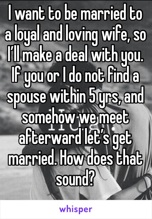 I want to be married to a loyal and loving wife, so I’ll make a deal with you. If you or I do not find a spouse within 5 yrs, and somehow we meet afterward let’s get married. How does that sound?