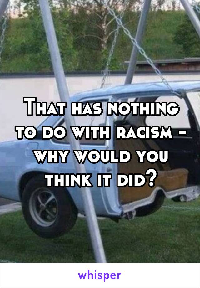 That has nothing to do with racism - why would you think it did?
