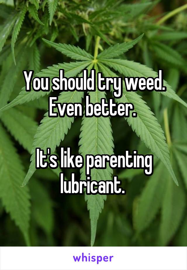 You should try weed. Even better. 

It's like parenting lubricant. 