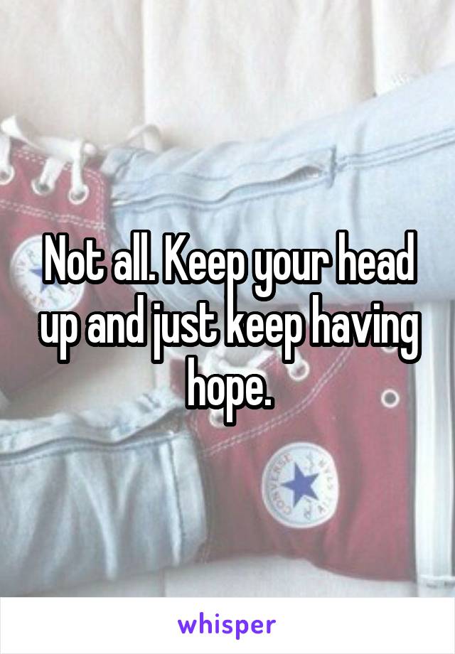 Not all. Keep your head up and just keep having hope.