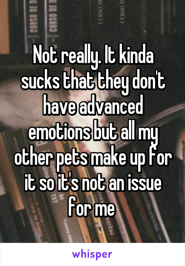 Not really. It kinda sucks that they don't have advanced emotions but all my other pets make up for it so it's not an issue for me 