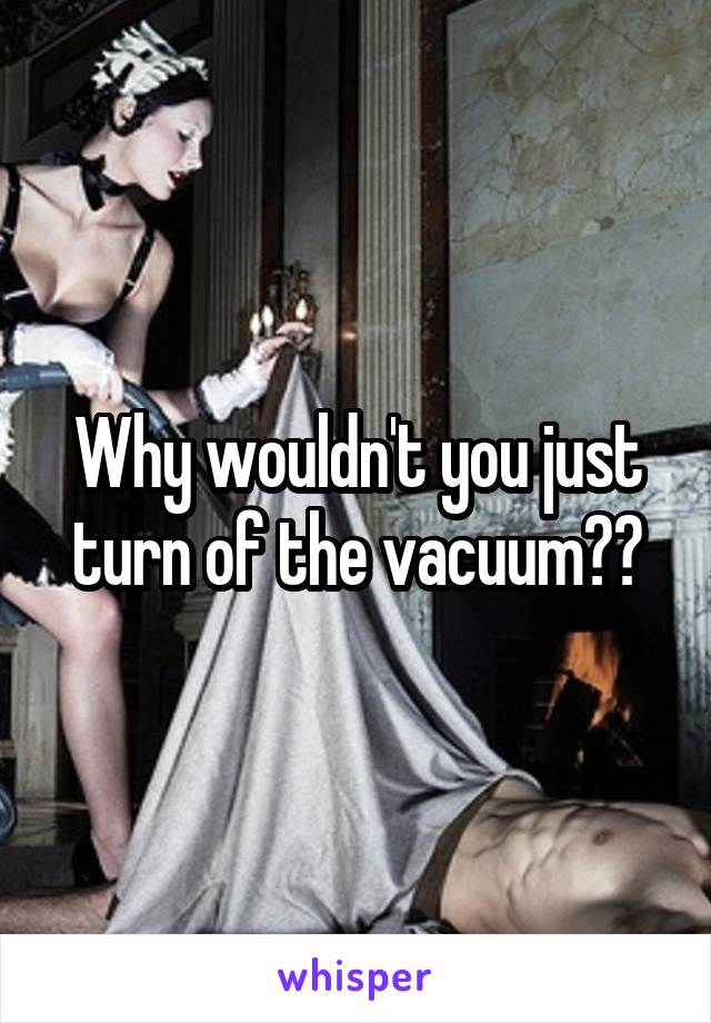 Why wouldn't you just turn of the vacuum??