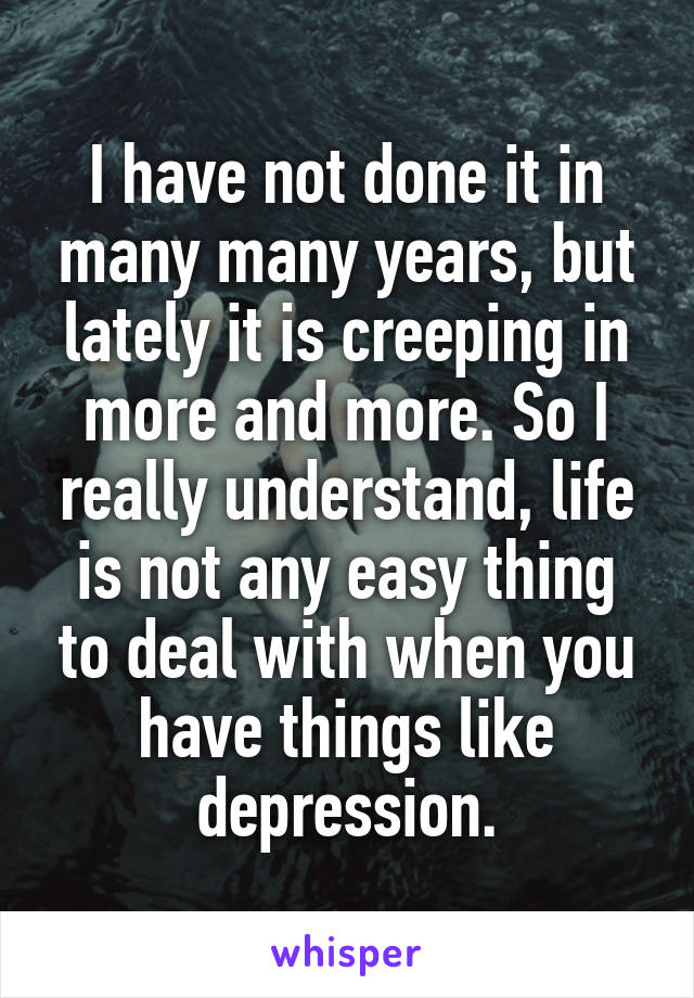 I have not done it in many many years, but lately it is creeping in more and more. So I really understand, life is not any easy thing to deal with when you have things like depression.