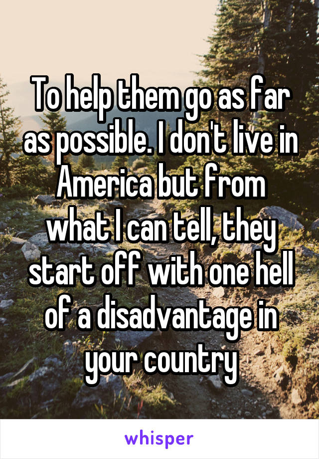 To help them go as far as possible. I don't live in America but from what I can tell, they start off with one hell of a disadvantage in your country