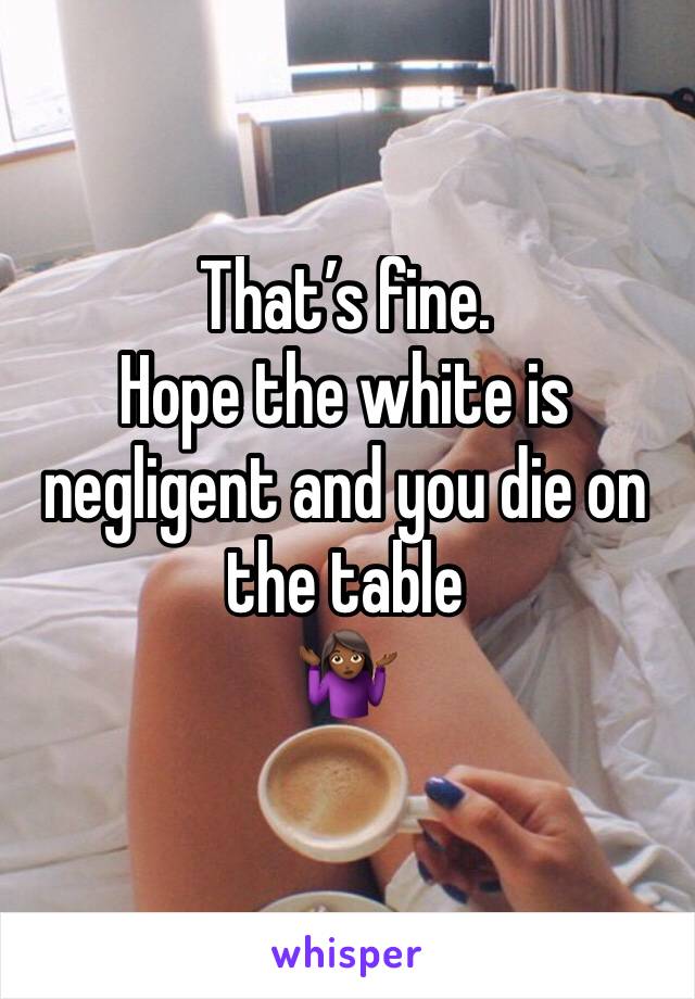 That’s fine. 
Hope the white is negligent and you die on the table 
🤷🏾‍♀️
