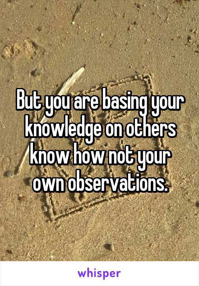 But you are basing your knowledge on others know how not your own observations.