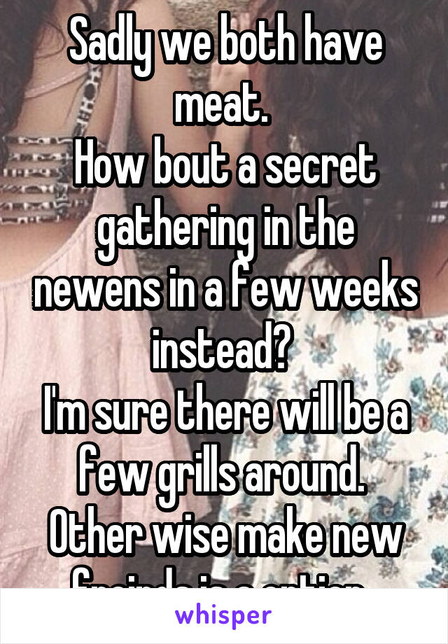 Sadly we both have meat. 
How bout a secret gathering in the newens in a few weeks instead? 
I'm sure there will be a few grills around. 
Other wise make new freinds is a option. 