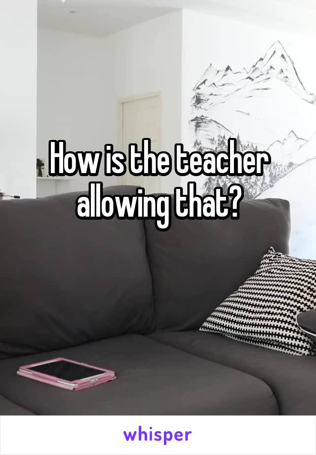 How is the teacher allowing that?


